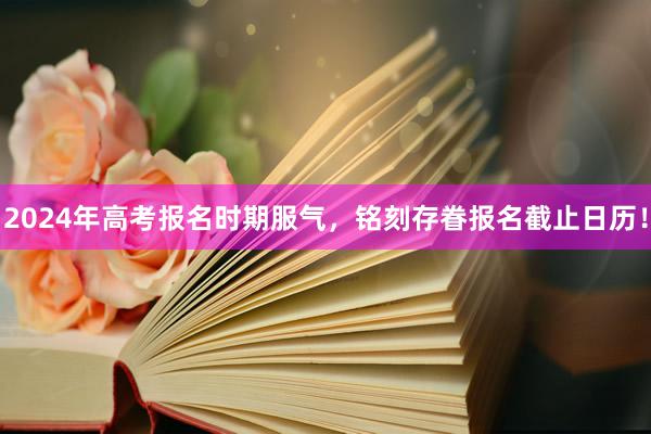 2024年高考报名时期服气，铭刻存眷报名截止日历！