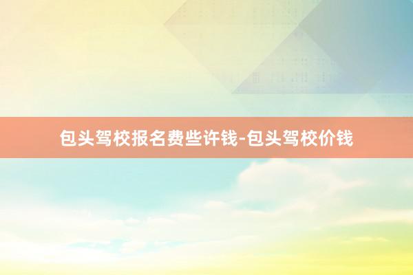 包头驾校报名费些许钱-包头驾校价钱