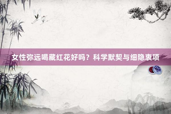 女性弥远喝藏红花好吗？科学默契与细隐衷项